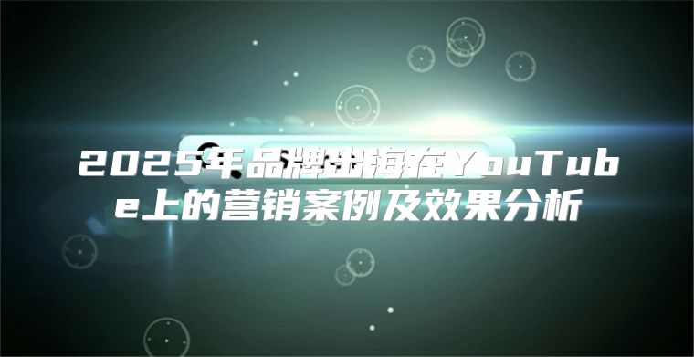 2025年品牌出海在YouTube上的营销案例及效果分析