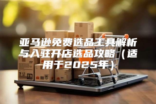 亚马逊免费选品工具解析与入驻开店选品攻略适用于2025年