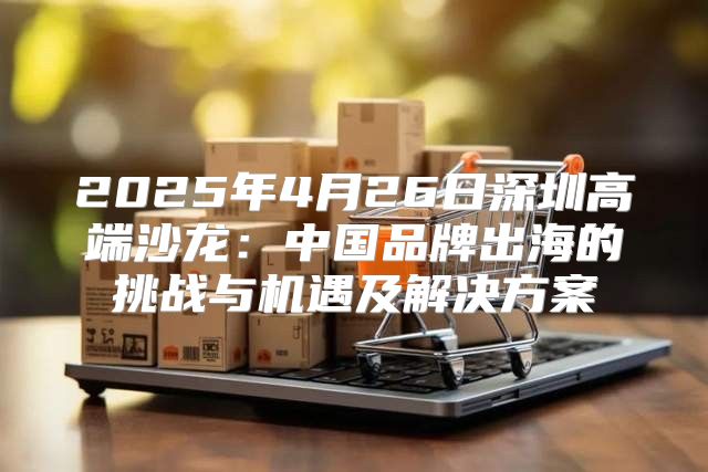 2025年4月26日深圳高端沙龙：中国品牌出海的挑战与机遇及解决方案