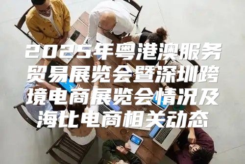 2025年粤港澳服务贸易展览会暨深圳跨境电商展览会情况及海比电商相关动态