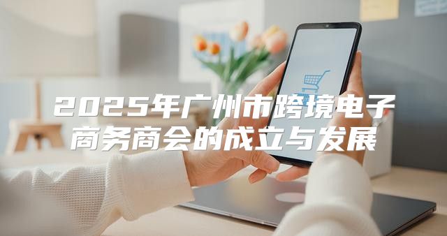 2025年广州市跨境电子商务商会的成立与发展