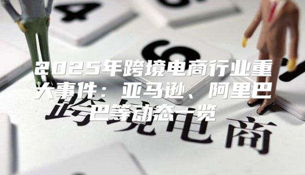 2025年跨境电商行业重大事件：亚马逊、阿里巴巴等动态一览