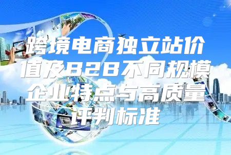 跨境电商独立站价值及B2B不同规模企业特点与高质量评判标准