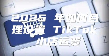 2025 年如何合理设置 TikTok 小店运费