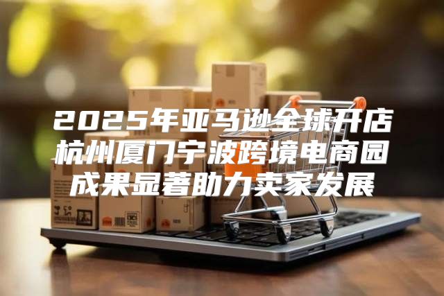 2025年亚马逊全球开店杭州厦门宁波跨境电商园成果显著助力卖家发展