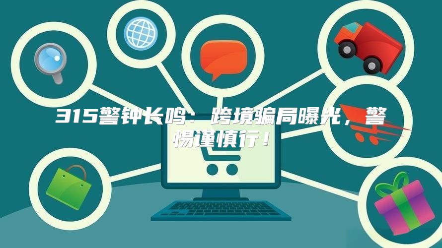 315警钟长鸣：跨境骗局曝光，警惕谨慎行！