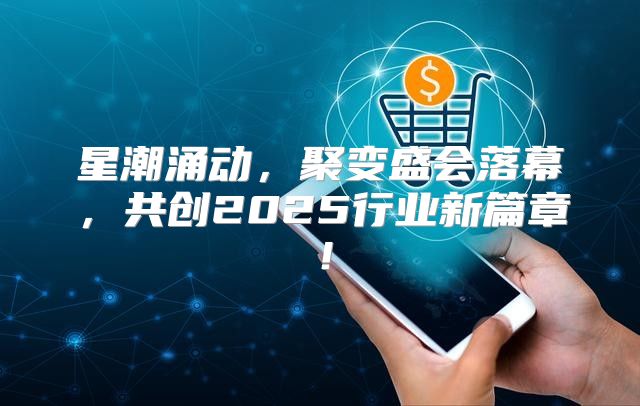 星潮涌动，聚变盛会落幕，共创2025行业新篇章！