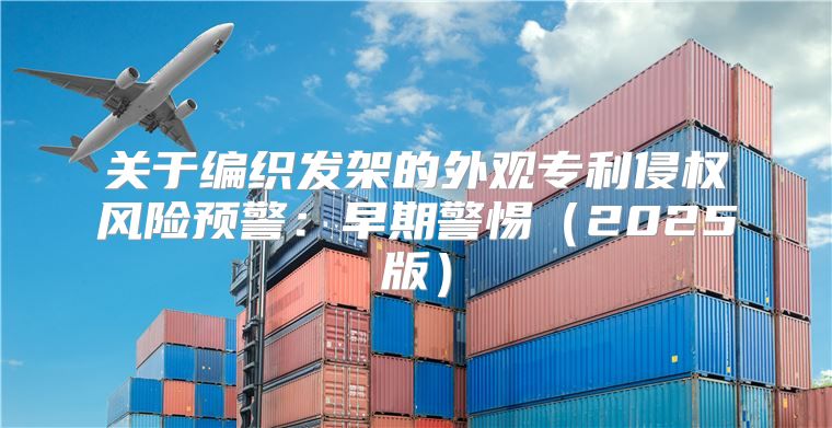关于编织发架的外观专利侵权风险预警：早期警惕2025版