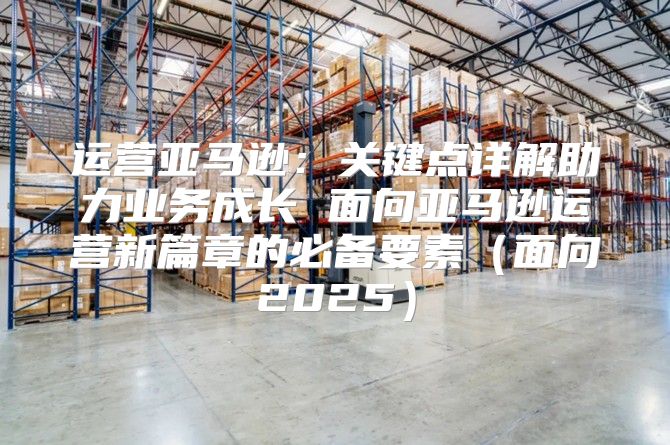 运营亚马逊：关键点详解助力业务成长 面向亚马逊运营新篇章的必备要素面向2025