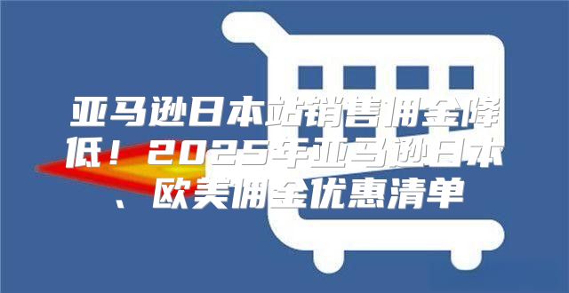 亚马逊日本站销售佣金降低！2025年亚马逊日本、欧美佣金优惠清单