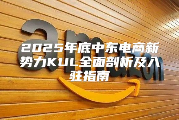 2025年底中东电商新势力KUL全面剖析及入驻指南