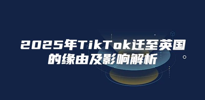 2025年TikTok迁至英国的缘由及影响解析