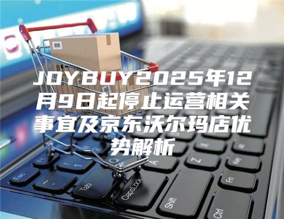 JOYBUY2025年12月9日起停止运营相关事宜及京东沃尔玛店优势解析