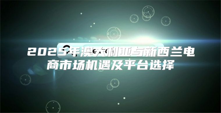 2025年澳大利亚与新西兰电商市场机遇及平台选择