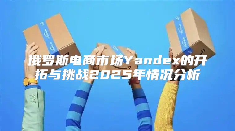 俄罗斯电商市场Yandex的开拓与挑战2025年情况分析