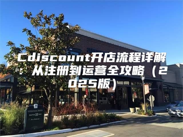Cdiscount开店流程详解：从注册到运营全攻略2025版