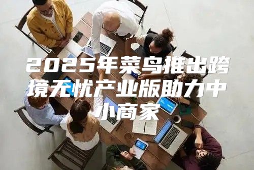 2025年菜鸟推出跨境无忧产业版助力中小商家