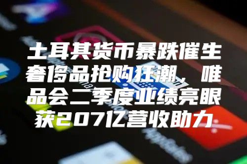 土耳其货币暴跌催生奢侈品抢购狂潮，唯品会二季度业绩亮眼获207亿营收助力
