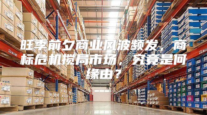 旺季前夕商业风波频发，商标危机搅局市场，究竟是何缘由？