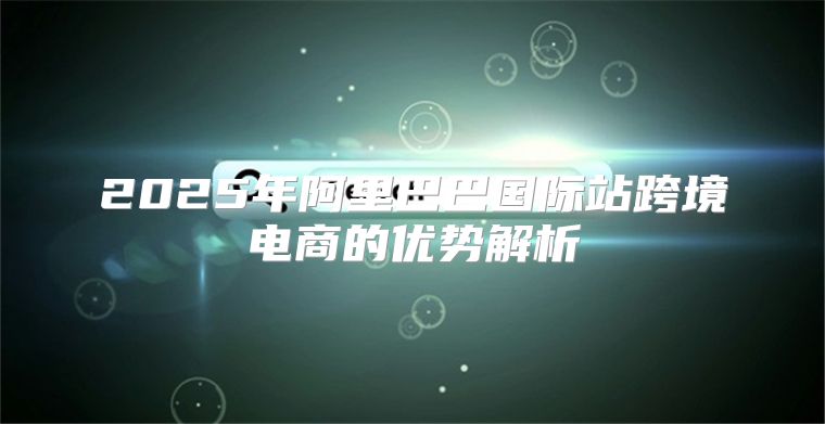 2025年阿里巴巴国际站跨境电商的优势解析