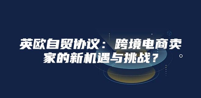 英欧自贸协议：跨境电商卖家的新机遇与挑战？