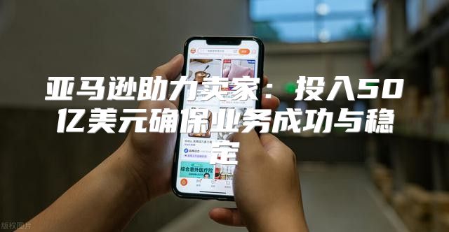 亚马逊助力卖家：投入50亿美元确保业务成功与稳定