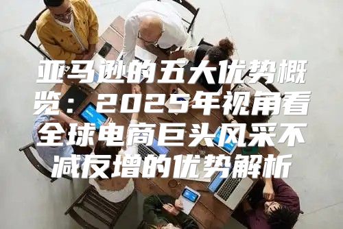 亚马逊的五大优势概览：2025年视角看全球电商巨头风采不减反增的优势解析