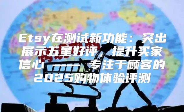 Etsy在测试新功能：突出展示五星好评，提升买家信心 —— 专注于顾客的2025购物体验评测