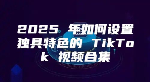 2025 年如何设置独具特色的 TikTok 视频合集