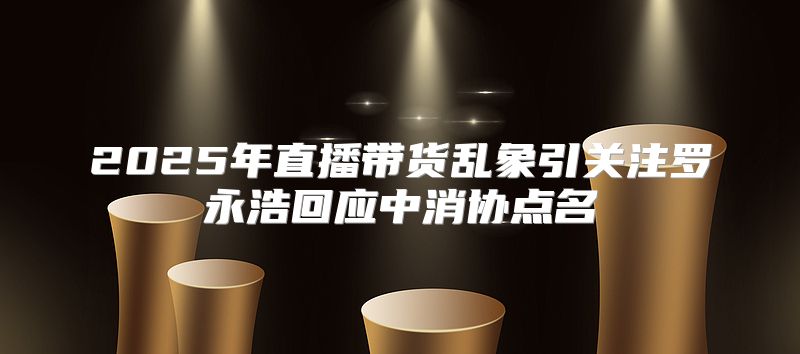 2025年直播带货乱象引关注罗永浩回应中消协点名