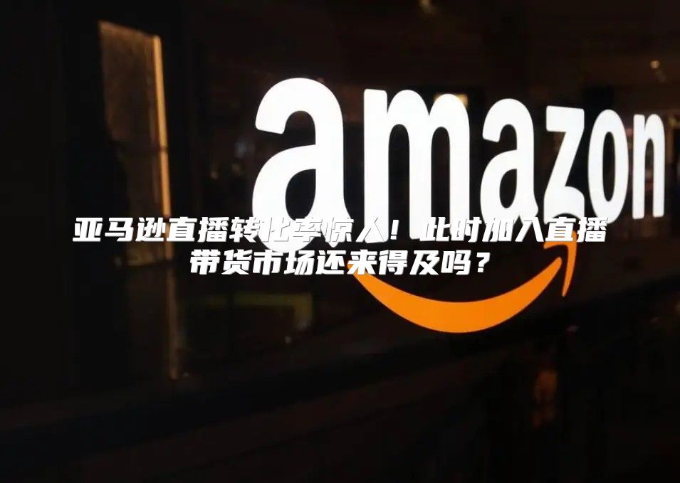 亚马逊直播转化率惊人！此时加入直播带货市场还来得及吗？