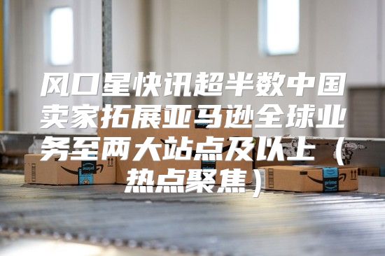 风口星快讯超半数中国卖家拓展亚马逊全球业务至两大站点及以上热点聚焦
