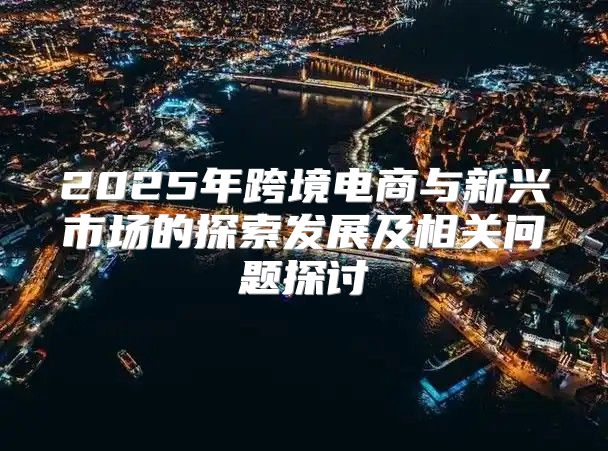 2025年跨境电商与新兴市场的探索发展及相关问题探讨