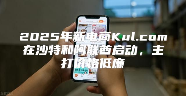 2025年新电商Kul.com在沙特和阿联酋启动，主打价格低廉