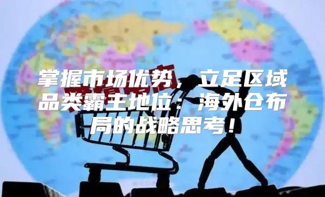 掌握市场优势，立足区域品类霸主地位：海外仓布局的战略思考！