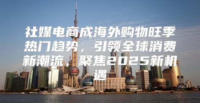 社媒电商成海外购物旺季热门趋势，引领全球消费新潮流，聚焦2025新机遇