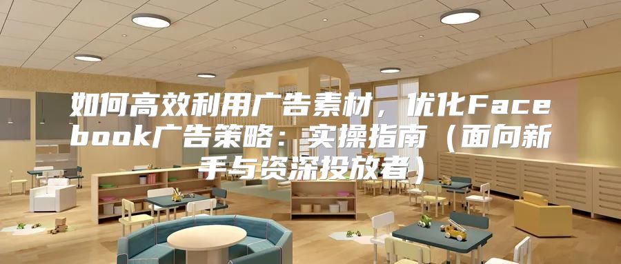 如何高效利用广告素材，优化Facebook广告策略：实操指南面向新手与资深投放者