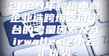 2025年跨境电商企业选跨境支付平台的考量因素及Airwallex空中云汇优势