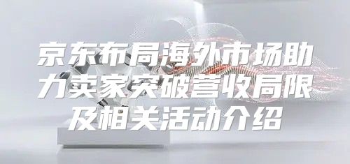 京东布局海外市场助力卖家突破营收局限及相关活动介绍