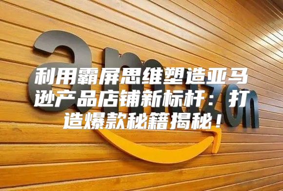利用霸屏思维塑造亚马逊产品店铺新标杆：打造爆款秘籍揭秘！