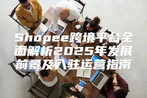 Shopee跨境平台全面解析2025年发展前景及入驻运营指南
