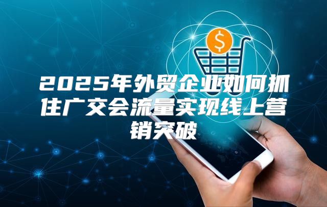 2025年外贸企业如何抓住广交会流量实现线上营销突破