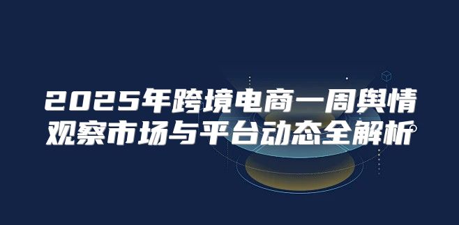 2025年跨境电商一周舆情观察市场与平台动态全解析