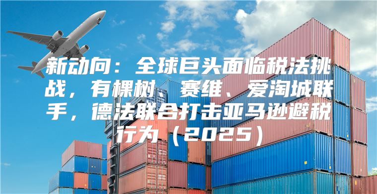 新动向：全球巨头面临税法挑战，有棵树、赛维、爱淘城联手，德法联合打击亚马逊避税行为2025