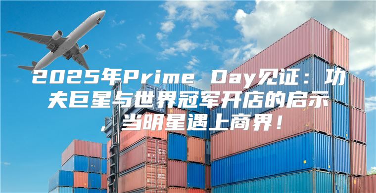 2025年Prime Day见证：功夫巨星与世界冠军开店的启示，当明星遇上商界！
