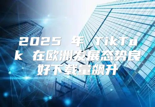 2025 年 TikTok 在欧洲发展态势良好下载量飙升