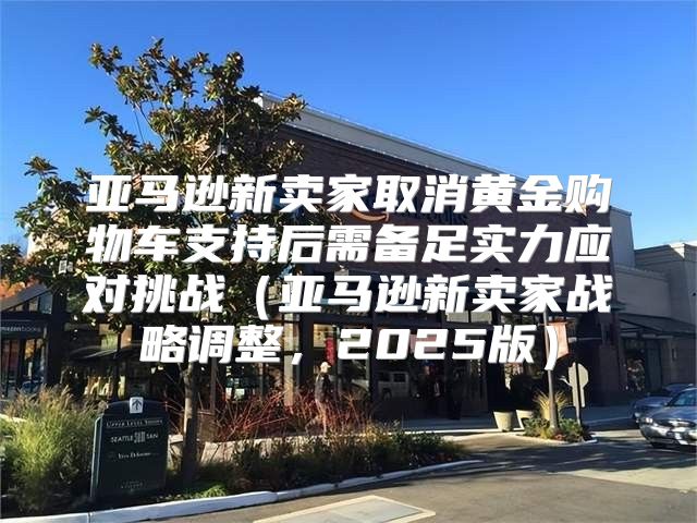 亚马逊新卖家取消黄金购物车支持后需备足实力应对挑战亚马逊新卖家战略调整，2025版