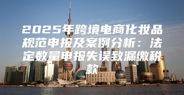 2025年跨境电商化妆品规范申报及案例分析：法定数量申报失误致漏缴税款