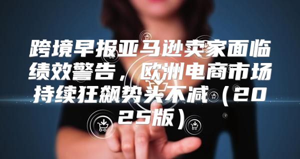 跨境早报亚马逊卖家面临绩效警告，欧洲电商市场持续狂飙势头不减2025版