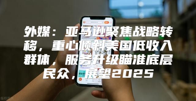 外媒：亚马逊聚焦战略转移，重心倾斜美国低收入群体，服务升级瞄准底层民众，展望2025
